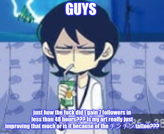 Give me answers or I'll steal your toenail clippings and chew on them to relieve my migraine. | GUYS; just how the fuck did I gain 7 followers in less than 48 hours??? Is my art really just improving that much or is it because of the チン チン tattoo??? | made w/ Imgflip meme maker
