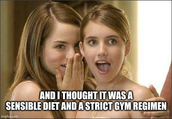 Girls gossiping | AND I THOUGHT IT WAS A SENSIBLE DIET AND A STRICT GYM REGIMEN | image tagged in girls gossiping | made w/ Imgflip meme maker