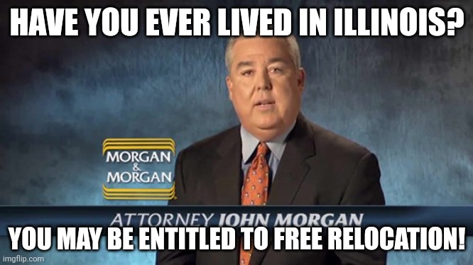 IL Relocation | HAVE YOU EVER LIVED IN ILLINOIS? YOU MAY BE ENTITLED TO FREE RELOCATION! | image tagged in john morgan | made w/ Imgflip meme maker