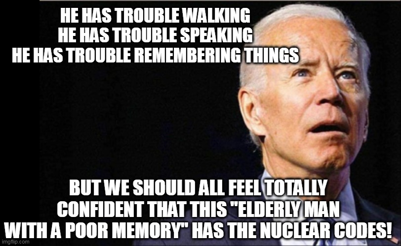The leader of the free world | HE HAS TROUBLE WALKING
HE HAS TROUBLE SPEAKING
HE HAS TROUBLE REMEMBERING THINGS; BUT WE SHOULD ALL FEEL TOTALLY CONFIDENT THAT THIS "ELDERLY MAN WITH A POOR MEMORY" HAS THE NUCLEAR CODES! | image tagged in joe biden,dementia,weak,potus | made w/ Imgflip meme maker