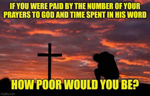 Kneeling before the cross | IF YOU WERE PAID BY THE NUMBER OF YOUR PRAYERS TO GOD AND TIME SPENT IN HIS WORD; HOW POOR WOULD YOU BE? | image tagged in kneeling before the cross | made w/ Imgflip meme maker