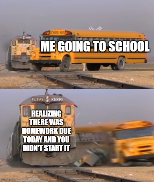 Homework be like | ME GOING TO SCHOOL; REALIZING THERE WAS HOMEWORK DUE TODAY AND YOU DIDN'T START IT | image tagged in a train hitting a school bus | made w/ Imgflip meme maker