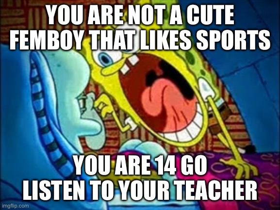 spongebob yelling | YOU ARE NOT A CUTE FEMBOY THAT LIKES SPORTS; YOU ARE 14 GO LISTEN TO YOUR TEACHER | image tagged in spongebob yelling | made w/ Imgflip meme maker