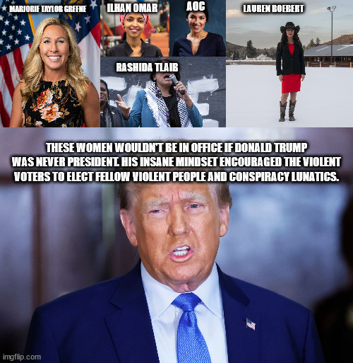 Donald Trump and his allies | AOC; MARJORIE TAYLOR GREENE; ILHAN OMAR; LAUREN BOEBERT; RASHIDA TLAIB; THESE WOMEN WOULDN'T BE IN OFFICE IF DONALD TRUMP WAS NEVER PRESIDENT. HIS INSANE MINDSET ENCOURAGED THE VIOLENT VOTERS TO ELECT FELLOW VIOLENT PEOPLE AND CONSPIRACY LUNATICS. | image tagged in donald trump approves,ilhan omar,crazy aoc,tlaib,republicans,democrats | made w/ Imgflip meme maker