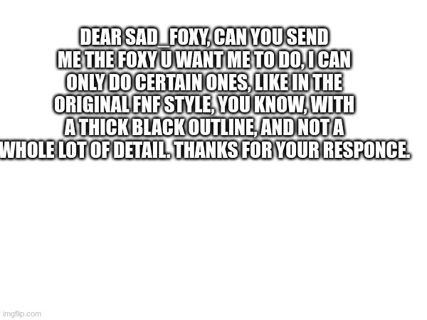 DEAR SAD_FOXY, CAN YOU SEND ME THE FOXY U WANT ME TO DO, I CAN ONLY DO CERTAIN ONES, LIKE IN THE ORIGINAL FNF STYLE, YOU KNOW, WITH A THICK BLACK OUTLINE, AND NOT A WHOLE LOT OF DETAIL. THANKS FOR YOUR RESPONCE. | made w/ Imgflip meme maker