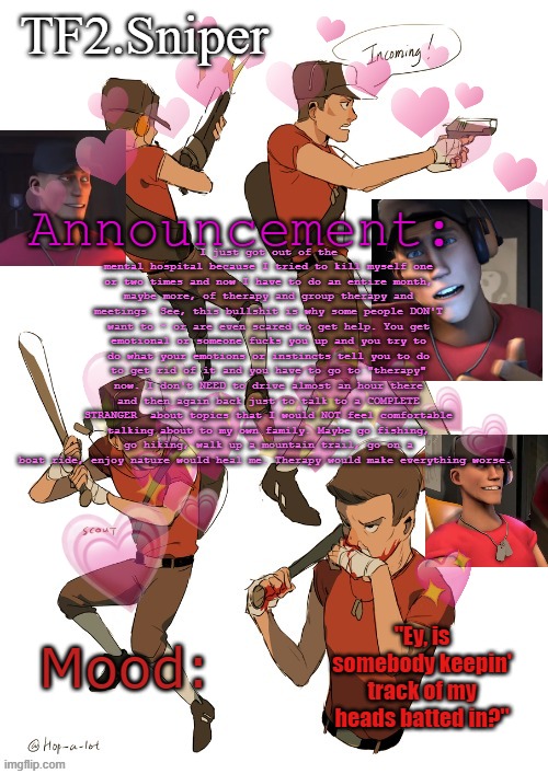 TF2.Sniper announcement temp | I just got out of the mental hospital because I tried to kill myself one or two times and now I have to do an entire month, maybe more, of therapy and group therapy and meetings. See, this bullshit is why some people DON'T want to - or are even scared to get help. You get emotional or someone fucks you up and you try to do what your emotions or instincts tell you to do to get rid of it and you have to go to "therapy" now. I don't NEED to drive almost an hour there and then again back just to talk to a COMPLETE STRANGER  about topics that I would NOT feel comfortable talking about to my own family. Maybe go fishing, go hiking, walk up a mountain trail, go on a boat ride, enjoy nature would heal me. Therapy would make everything worse. | image tagged in tf2 sniper announcement temp | made w/ Imgflip meme maker