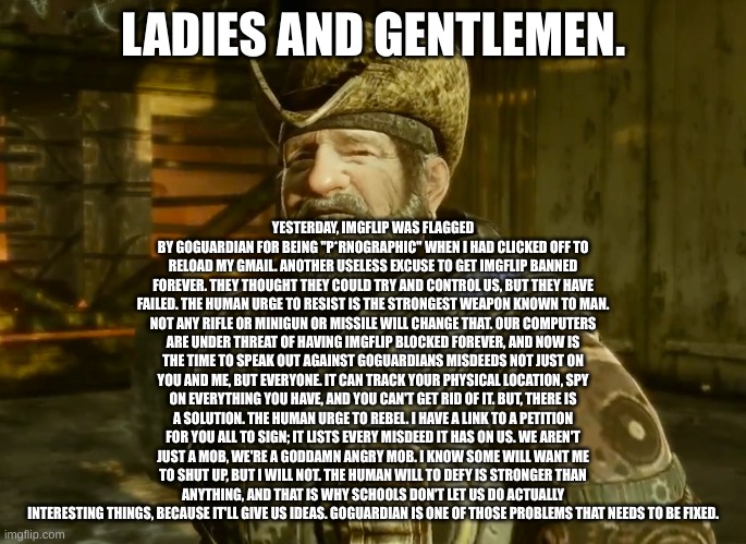 Link In Comments | LADIES AND GENTLEMEN. YESTERDAY, IMGFLIP WAS FLAGGED BY GOGUARDIAN FOR BEING "P*RNOGRAPHIC" WHEN I HAD CLICKED OFF TO RELOAD MY GMAIL. ANOTHER USELESS EXCUSE TO GET IMGFLIP BANNED FOREVER. THEY THOUGHT THEY COULD TRY AND CONTROL US, BUT THEY HAVE FAILED. THE HUMAN URGE TO RESIST IS THE STRONGEST WEAPON KNOWN TO MAN. NOT ANY RIFLE OR MINIGUN OR MISSILE WILL CHANGE THAT. OUR COMPUTERS ARE UNDER THREAT OF HAVING IMGFLIP BLOCKED FOREVER, AND NOW IS THE TIME TO SPEAK OUT AGAINST GOGUARDIANS MISDEEDS NOT JUST ON YOU AND ME, BUT EVERYONE. IT CAN TRACK YOUR PHYSICAL LOCATION, SPY ON EVERYTHING YOU HAVE, AND YOU CAN'T GET RID OF IT. BUT, THERE IS A SOLUTION. THE HUMAN URGE TO REBEL. I HAVE A LINK TO A PETITION FOR YOU ALL TO SIGN; IT LISTS EVERY MISDEED IT HAS ON US. WE AREN'T JUST A MOB, WE'RE A GODDAMN ANGRY MOB. I KNOW SOME WILL WANT ME TO SHUT UP, BUT I WILL NOT. THE HUMAN WILL TO DEFY IS STRONGER THAN ANYTHING, AND THAT IS WHY SCHOOLS DON'T LET US DO ACTUALLY INTERESTING THINGS, BECAUSE IT'LL GIVE US IDEAS. GOGUARDIAN IS ONE OF THOSE PROBLEMS THAT NEEDS TO BE FIXED. | image tagged in dizzy,goguardiansucks,goguardian | made w/ Imgflip meme maker