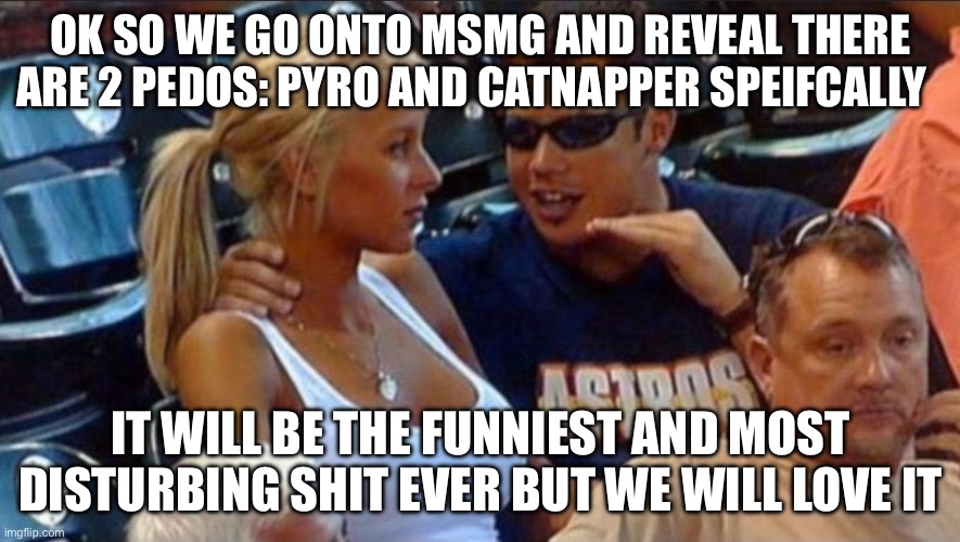 Im not wrong | OK SO WE GO ONTO MSMG AND REVEAL THERE ARE 2 PEDOS: PYRO AND CATNAPPER SPEIFCALLY; IT WILL BE THE FUNNIEST AND MOST DISTURBING SHIT EVER BUT WE WILL LOVE IT | image tagged in guy with chick at sports game | made w/ Imgflip meme maker