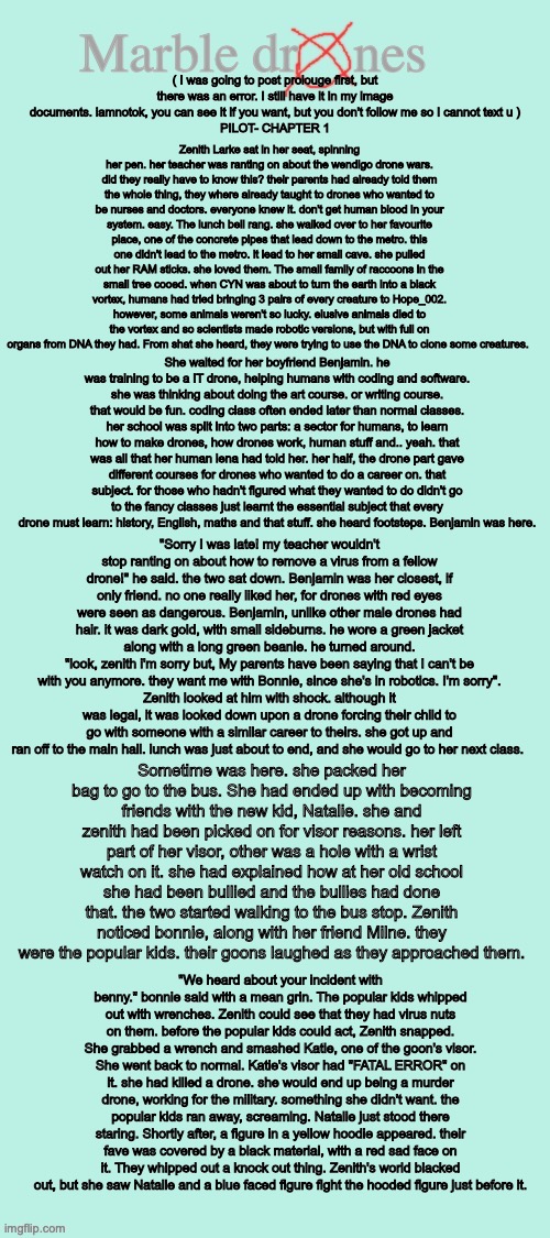 Marble drones: pilot: chapter 1 | Zenith Larke sat in her seat, spinning her pen. her teacher was ranting on about the wendigo drone wars. did they really have to know this? their parents had already told them the whole thing, they where already taught to drones who wanted to be nurses and doctors. everyone knew it. don't get human blood in your system. easy. The lunch bell rang. she walked over to her favourite place, one of the concrete pipes that lead down to the metro. this one didn't lead to the metro. it lead to her small cave. she pulled out her RAM sticks. she loved them. The small family of raccoons in the small tree cooed. when CYN was about to turn the earth into a black vortex, humans had tried bringing 3 pairs of every creature to Hope_002. however, some animals weren't so lucky. elusive animals died to the vortex and so scientists made robotic versions, but with full on organs from DNA they had. From shat she heard, they were trying to use the DNA to clone some creatures. ( I was going to post prolouge first, but there was an error. I still have it in my image documents. iamnotok, you can see it if you want, but you don't follow me so I cannot text u )
PILOT- CHAPTER 1; She waited for her boyfriend Benjamin. he was training to be a IT drone, helping humans with coding and software. she was thinking about doing the art course. or writing course. that would be fun. coding class often ended later than normal classes. her school was split into two parts: a sector for humans, to learn how to make drones, how drones work, human stuff and.. yeah. that was all that her human lena had told her. her half, the drone part gave different courses for drones who wanted to do a career on. that subject. for those who hadn't figured what they wanted to do didn't go to the fancy classes just learnt the essential subject that every drone must learn: history, English, maths and that stuff. she heard footsteps. Benjamin was here. "Sorry I was late! my teacher wouldn't stop ranting on about how to remove a virus from a fellow drone!" he said. the two sat down. Benjamin was her closest, if only friend. no one really liked her, for drones with red eyes were seen as dangerous. Benjamin, unlike other male drones had hair. it was dark gold, with small sideburns. he wore a green jacket along with a long green beanie. he turned around.
"look, zenith i'm sorry but, My parents have been saying that I can't be with you anymore. they want me with Bonnie, since she's in robotics. I'm sorry".
Zenith looked at him with shock. although it was legal, it was looked down upon a drone forcing their child to go with someone with a similar career to theirs. she got up and ran off to the main hall. lunch was just about to end, and she would go to her next class. Sometime was here. she packed her bag to go to the bus. She had ended up with becoming friends with the new kid, Natalie. she and zenith had been picked on for visor reasons. her left part of her visor, other was a hole with a wrist watch on it. she had explained how at her old school she had been bullied and the bullies had done that. the two started walking to the bus stop. Zenith noticed bonnie, along with her friend Milne. they were the popular kids. their goons laughed as they approached them. "We heard about your incident with benny." bonnie said with a mean grin. The popular kids whipped out with wrenches. Zenith could see that they had virus nuts on them. before the popular kids could act, Zenith snapped. She grabbed a wrench and smashed Katie, one of the goon's visor. She went back to normal. Katie's visor had "FATAL ERROR" on it. she had killed a drone. she would end up being a murder drone, working for the military. something she didn't want. the popular kids ran away, screaming. Natalie just stood there staring. Shortly after, a figure in a yellow hoodie appeared. their fave was covered by a black material, with a red sad face on it. They whipped out a knock out thing. Zenith's world blacked out, but she saw Natalie and a blue faced figure fight the hooded figure just before it. | image tagged in marble drones storyboard,marble drones,story,murder drones | made w/ Imgflip meme maker