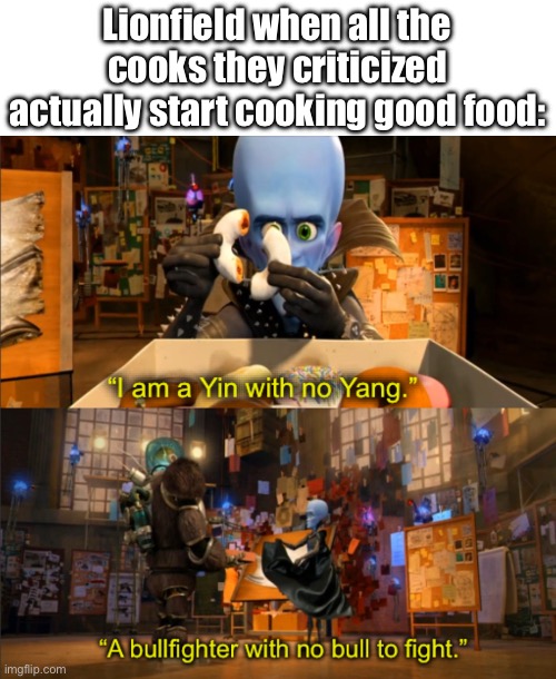 Megamind I am a Yin with no Yang | Lionfield when all the cooks they criticized actually start cooking good food: | image tagged in megamind i am a yin with no yang | made w/ Imgflip meme maker