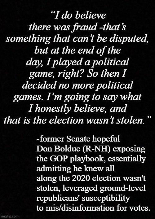 Bolduc's not alone; even Orange Sleazus admitted he lost in 2020... so what's it going to take, Trump-cult kids? | “I do believe there was fraud -that’s something that can’t be disputed, but at the end of the day, I played a political game, right? So then I decided no more political games. I’m going to say what I honestly believe, and that is the election wasn’t stolen.”; -former Senate hopeful Don Bolduc (R-NH) exposing the GOP playbook, essentially admitting he knew all along the 2020 election wasn't stolen, leveraged ground-level republicans' susceptibility to mis/disinformation for votes. | image tagged in blank,fair and square,2020,trump lost | made w/ Imgflip meme maker