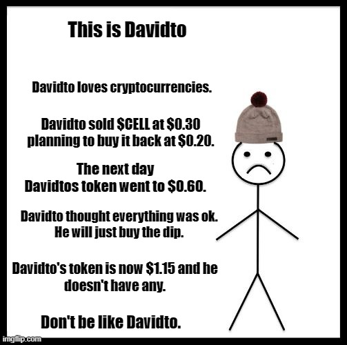 Don't Be Like Davidto | This is Davidto; Davidto loves cryptocurrencies. Davidto sold $CELL at $0.30
planning to buy it back at $0.20. The next day Davidtos token went to $0.60. Davidto thought everything was ok.
He will just buy the dip. Davidto's token is now $1.15 and he
doesn't have any. Don't be like Davidto. | image tagged in davidto | made w/ Imgflip meme maker