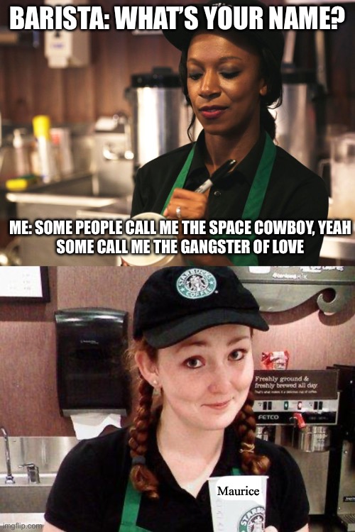 Maurice | BARISTA: WHAT’S YOUR NAME? ME: SOME PEOPLE CALL ME THE SPACE COWBOY, YEAH
SOME CALL ME THE GANGSTER OF LOVE; Maurice | image tagged in starbucks barista asking for name,starbucks barista | made w/ Imgflip meme maker