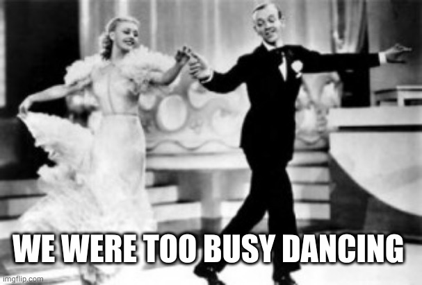 Ginger Rogers Fred Astaire Dancing-Small | WE WERE TOO BUSY DANCING | image tagged in ginger rogers fred astaire dancing-small | made w/ Imgflip meme maker
