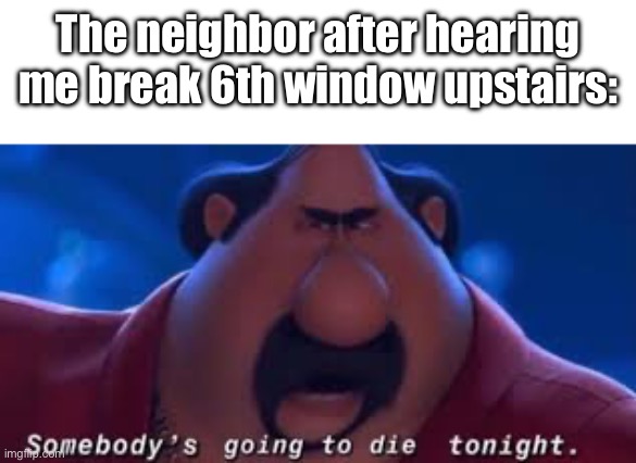 Somebody's Going To Die Tonight | The neighbor after hearing me break 6th window upstairs: | image tagged in somebody's going to die tonight | made w/ Imgflip meme maker