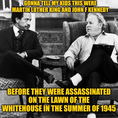 Archie Bunker | GONNA TELL MY KIDS THIS WERE MARTIN LUTHER KING AND JOHN F KENNEDY BEFORE THEY WERE ASSASSINATED ON THE LAWN OF THE WHITEHOUSE IN THE SUMMER | image tagged in archie bunker | made w/ Imgflip meme maker