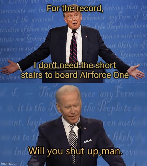 How many times has Biden tripped, on stairs aline. He is using the short stairs now. | For the record, I don't need the short stairs to board Airforce One; , | image tagged in trump debate,will you shut up man,biden,joe biden | made w/ Imgflip meme maker