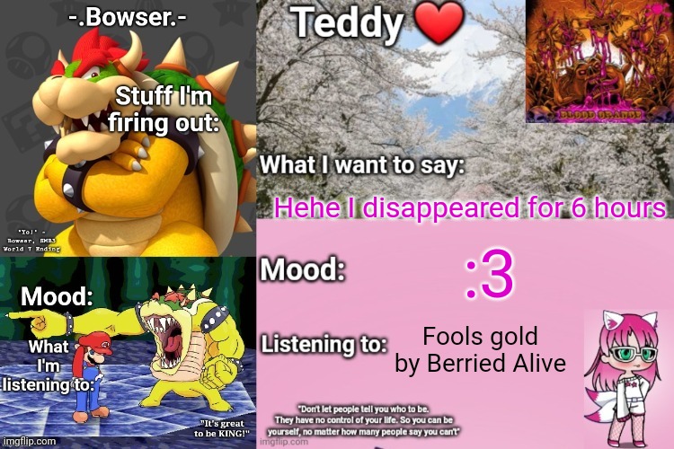 The reason is cause my dad was being a jerk and made me get off my phone (he just left for work so I'm fine) | Hehe I disappeared for 6 hours; :3; Fools gold by Berried Alive | image tagged in bowser and teddy's shared announcement temp | made w/ Imgflip meme maker