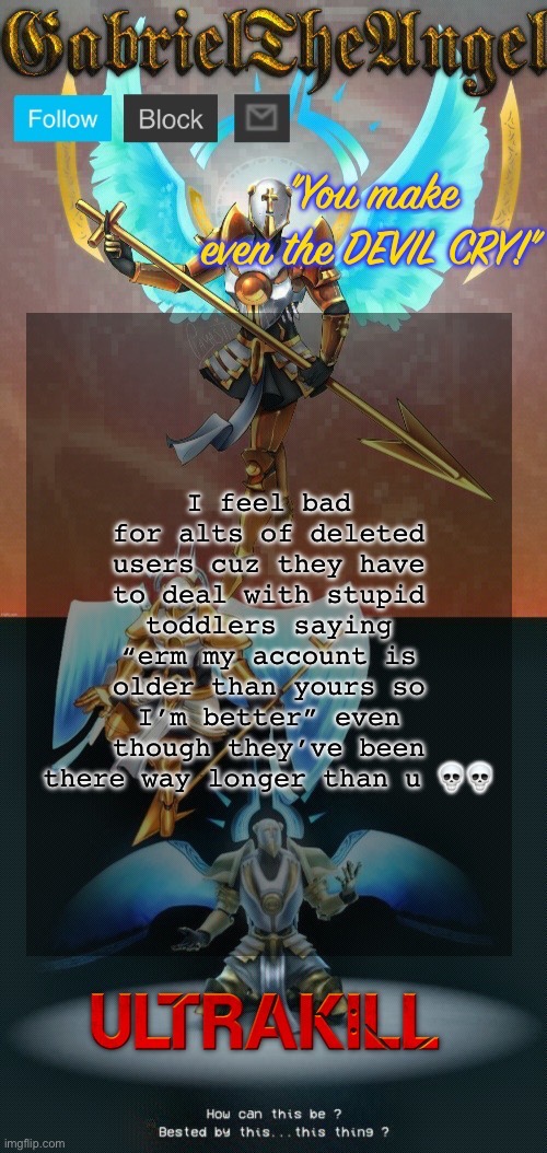 GabrielTheAngel temp (thanks asriel) | I feel bad for alts of deleted users cuz they have to deal with stupid toddlers saying “erm my account is older than yours so I’m better” even though they’ve been there way longer than u 💀💀 | image tagged in gabrieltheangel temp thanks asriel | made w/ Imgflip meme maker