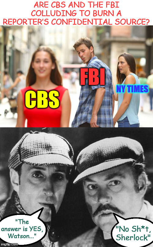 This isn't the first time the FBI colluded with CBS against one of its journalists | ARE CBS AND THE FBI COLLUDING TO BURN A REPORTER’S CONFIDENTIAL SOURCE? FBI; NY TIMES; CBS; "The answer is YES, Watson..."; "No Sh*t, Sherlock" | image tagged in memes,distracted boyfriend,sherlock holmes,catherine herridge,sharyl attkisson,crooked fbi | made w/ Imgflip meme maker