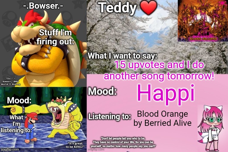 HINT: check my listening to part on this announcement template, whichever song is mentioned most is that one | 15 upvotes and I do another song tomorrow! Happi; Blood Orange by Berried Alive | image tagged in bowser and teddy's shared announcement temp | made w/ Imgflip meme maker