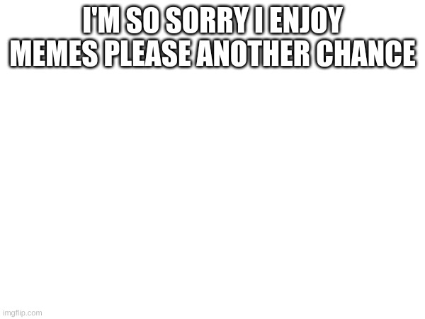 m | I'M SO SORRY I ENJOY MEMES PLEASE ANOTHER CHANCE | image tagged in m | made w/ Imgflip meme maker