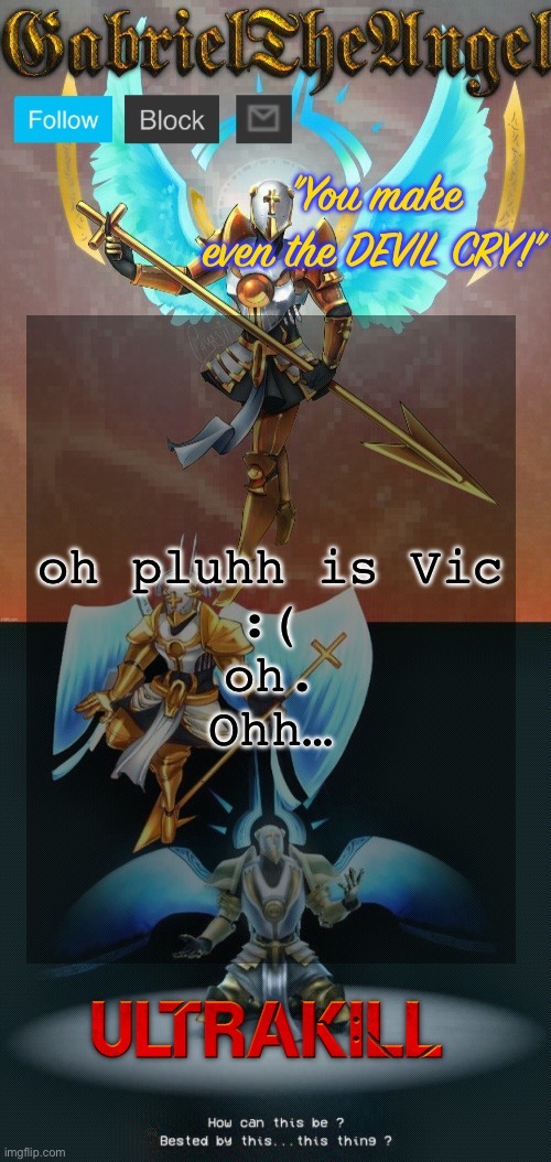 GabrielTheAngel temp (thanks asriel) | oh pluhh is Vic
:(
oh.
Ohh… | image tagged in gabrieltheangel temp thanks asriel | made w/ Imgflip meme maker