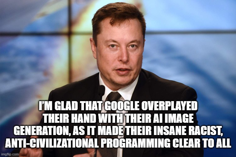 I'm Glad | I’M GLAD THAT GOOGLE OVERPLAYED THEIR HAND WITH THEIR AI IMAGE GENERATION, AS IT MADE THEIR INSANE RACIST, ANTI-CIVILIZATIONAL PROGRAMMING CLEAR TO ALL | image tagged in elon musk,google | made w/ Imgflip meme maker