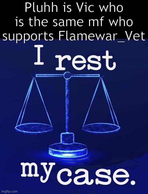 I rest my case | Pluhh is Vic who is the same mf who supports Flamewar_Vet | image tagged in i rest my case | made w/ Imgflip meme maker
