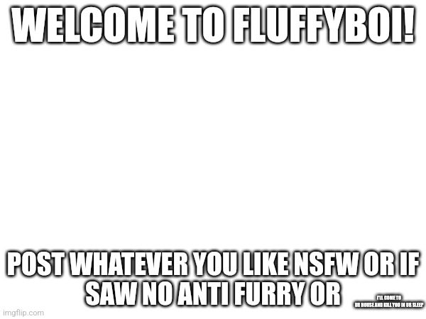 Welcome! | WELCOME TO FLUFFYBOI! POST WHATEVER YOU LIKE NSFW OR IF
SAW NO ANTI FURRY OR; I'LL COME TO UR HOUSE AND KILL YOU IN UR SLEEP | image tagged in fluffy,boi | made w/ Imgflip meme maker