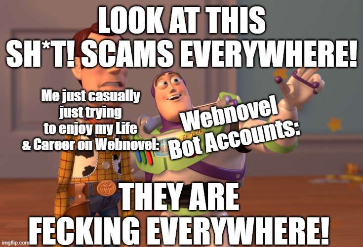 What you see everytime you open the Webnovel Foums: | LOOK AT THIS SH*T! SCAMS EVERYWHERE! Me just casually just trying to enjoy my Life & Career on Webnovel:; Webnovel Bot Accounts:; THEY ARE FECKING EVERYWHERE! | image tagged in memes,x x everywhere | made w/ Imgflip meme maker