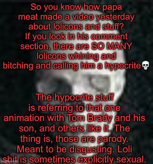 I am legit loosing my mind looking at these comments | So you know how papa meat made a video yesterday about lolicons and stuff? If you look in his comment section, there are SO MANY lolicons whining and bitching and calling him a hypocrite💀; The hypocrite stuff is referring to that one animation with Tom Brady and his son, and others like it. The thing is, those are parody. Meant to be disgusting. Loli shit is sometimes explicitly sexual. | image tagged in skull | made w/ Imgflip meme maker