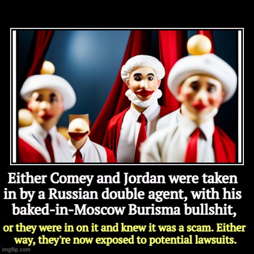 The real scandal is that Comer and Jordan were conduits for Russian disinformation. And they'll keep on. Trump told them to. | Either Comey and Jordan were taken 
in by a Russian double agent, with his 
baked-in-Moscow Burisma bullshit, | or they were in on it and kn | image tagged in funny,demotivationals,jim comey,jim jordan,liars,burisma | made w/ Imgflip demotivational maker