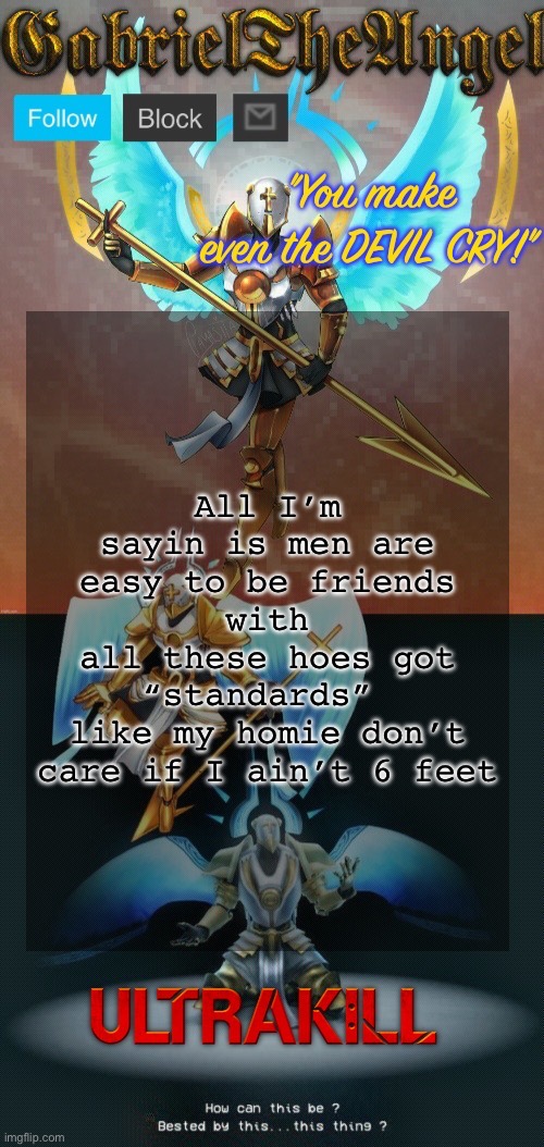 GabrielTheAngel temp (thanks asriel) | All I’m sayin is men are easy to be friends with
all these hoes got “standards” 
like my homie don’t care if I ain’t 6 feet | image tagged in gabrieltheangel temp thanks asriel | made w/ Imgflip meme maker