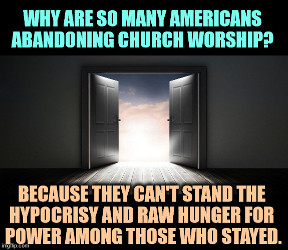 If your church tells you Trump is a godly man, change churches. He's the worst heathen to ever occupy the White House. | WHY ARE SO MANY AMERICANS ABANDONING CHURCH WORSHIP? BECAUSE THEY CAN'T STAND THE 
HYPOCRISY AND RAW HUNGER FOR 
POWER AMONG THOSE WHO STAYED. | image tagged in church,hypocrisy,power hungry | made w/ Imgflip meme maker