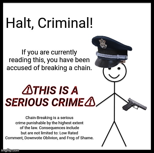 Be Like Bill | Halt, Criminal! If you are currently reading this, you have been accused of breaking a chain. ⚠THIS IS A SERIOUS CRIME⚠; Chain-Breaking is a serious crime punishable by the highest extent of the law. Consequences include but are not limited to: Low Rated Comment, Downvote Oblivion, and Frog of Shame. | image tagged in memes | made w/ Imgflip meme maker