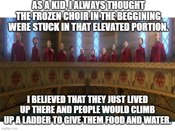 The choir | AS A KID, I ALWAYS THOUGHT THE FROZEN CHOIR IN THE BEGGINING WERE STUCK IN THAT ELEVATED PORTION. I BELIEVED THAT THEY JUST LIVED UP THERE AND PEOPLE WOULD CLIMB UP A LADDER TO GIVE THEM FOOD AND WATER. | image tagged in frozen,disney,movies,choir | made w/ Imgflip meme maker