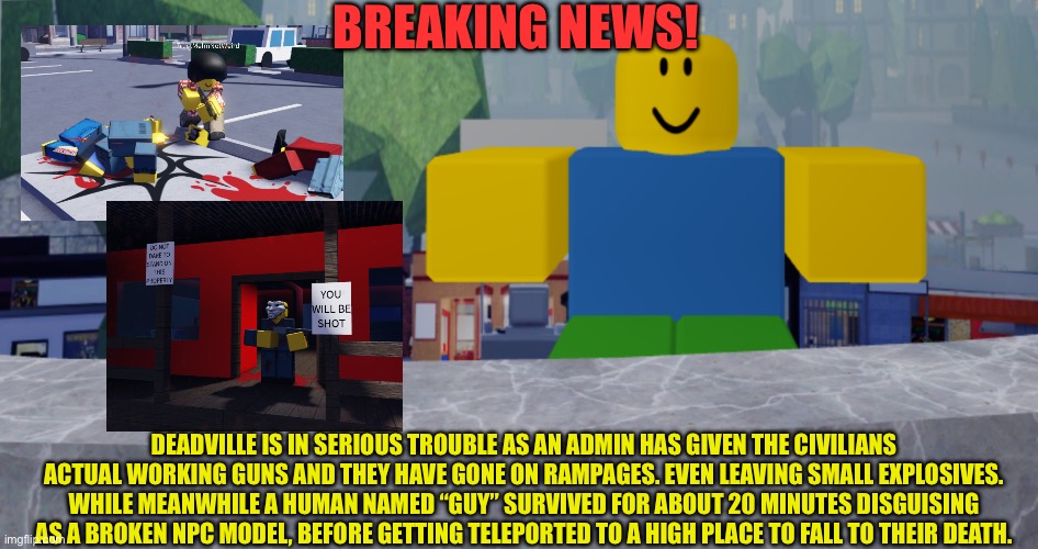 Trouble in deadville? Might as well be the end | BREAKING NEWS! DEADVILLE IS IN SERIOUS TROUBLE AS AN ADMIN HAS GIVEN THE CIVILIANS ACTUAL WORKING GUNS AND THEY HAVE GONE ON RAMPAGES. EVEN LEAVING SMALL EXPLOSIVES. WHILE MEANWHILE A HUMAN NAMED “GUY” SURVIVED FOR ABOUT 20 MINUTES DISGUISING AS A BROKEN NPC MODEL, BEFORE GETTING TELEPORTED TO A HIGH PLACE TO FALL TO THEIR DEATH. | image tagged in robloxia news | made w/ Imgflip meme maker