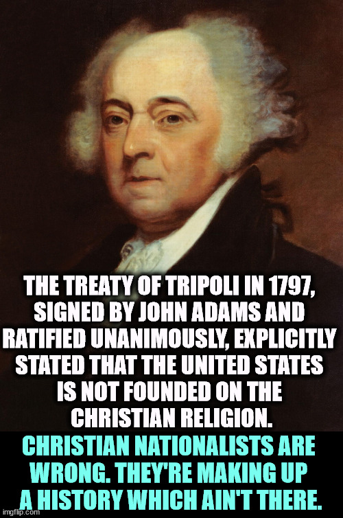 The Founding Fathers said and wrote that this is NOT a Christian nation. | THE TREATY OF TRIPOLI IN 1797, 
SIGNED BY JOHN ADAMS AND 
RATIFIED UNANIMOUSLY, EXPLICITLY 
STATED THAT THE UNITED STATES 
IS NOT FOUNDED ON THE 
CHRISTIAN RELIGION. CHRISTIAN NATIONALISTS ARE 
WRONG. THEY'RE MAKING UP 
A HISTORY WHICH AIN'T THERE. | image tagged in john adams,christianity,nation,established,religion | made w/ Imgflip meme maker