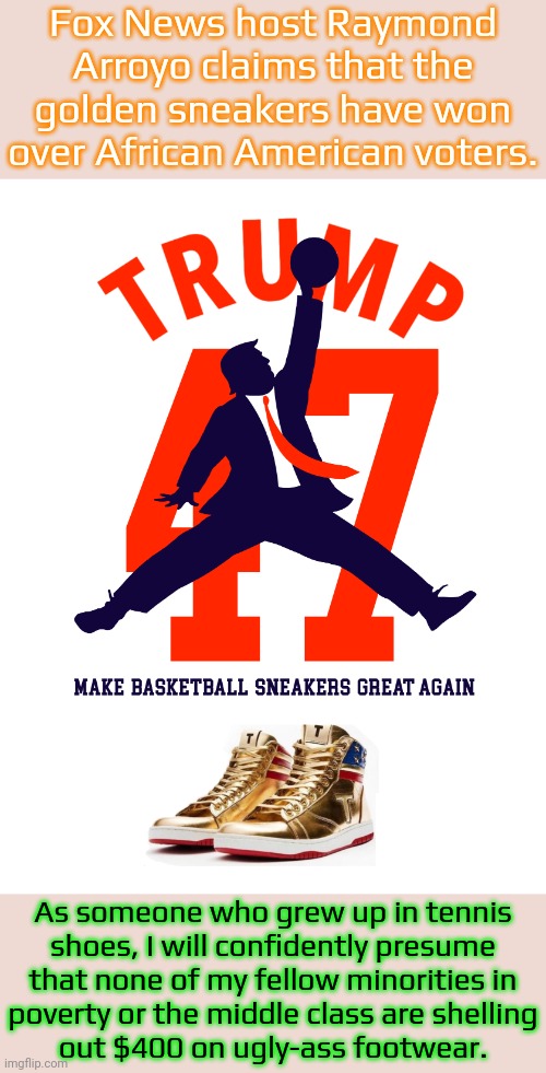 Air Jordans are a bargain in comparison. | Fox News host Raymond Arroyo claims that the golden sneakers have won over African American voters. As someone who grew up in tennis
shoes, I will confidently presume
that none of my fellow minorities in
poverty or the middle class are shelling
out $400 on ugly-ass footwear. | image tagged in air trump 47 make basketball sneak great again gold high top sne,expensive,too damn high,racism,trump is an asshole,shoegazing | made w/ Imgflip meme maker