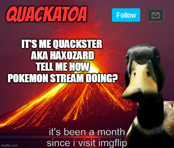 Quackatoa annoucement temp | IT'S ME QUACKSTER 
AKA HAXOZARD TELL ME HOW POKEMON STREAM DOING? it's been a month since i visit imgflip | image tagged in quackatoa annoucement temp,pokemon | made w/ Imgflip meme maker