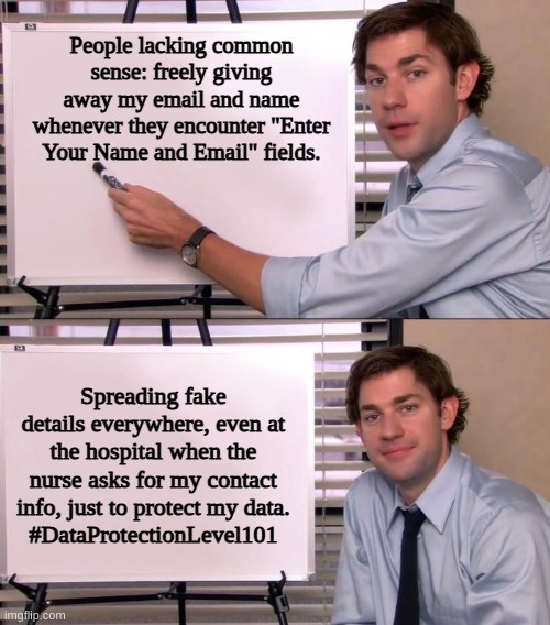 Jim Halpert Explains | People lacking common sense: freely giving away my email and name whenever they encounter "Enter Your Name and Email" fields. Spreading fake details everywhere, even at the hospital when the nurse asks for my contact info, just to protect my data.
#DataProtectionLevel101 | image tagged in jim halpert explains | made w/ Imgflip meme maker