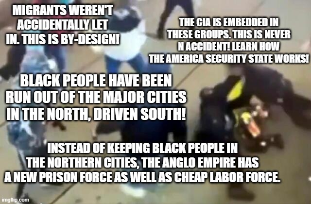 No accident All by design | MIGRANTS WEREN'T ACCIDENTALLY LET IN. THIS IS BY-DESIGN! THE CIA IS EMBEDDED IN THESE GROUPS. THIS IS NEVER N ACCIDENT! LEARN HOW THE AMERICA SECURITY STATE WORKS! BLACK PEOPLE HAVE BEEN RUN OUT OF THE MAJOR CITIES IN THE NORTH, DRIVEN SOUTH! INSTEAD OF KEEPING BLACK PEOPLE IN THE NORTHERN CITIES, THE ANGLO EMPIRE HAS A NEW PRISON FORCE AS WELL AS CHEAP LABOR FORCE. | made w/ Imgflip meme maker