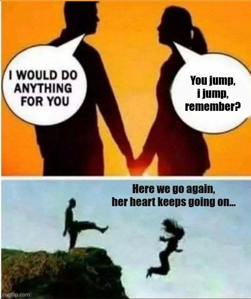her heart goes on | You jump, i jump, remember? Here we go again, her heart keeps going on... | image tagged in you jump i jump,let us jump,titanic | made w/ Imgflip meme maker