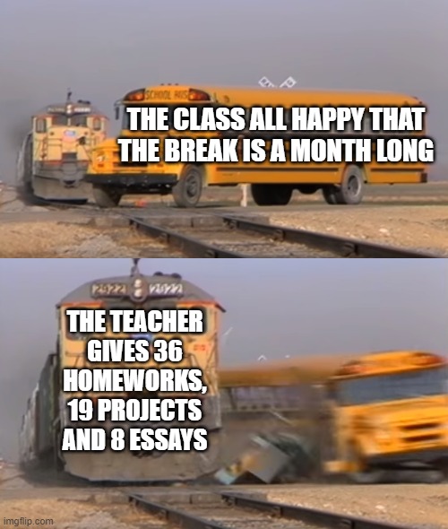 semester break | THE CLASS ALL HAPPY THAT THE BREAK IS A MONTH LONG; THE TEACHER GIVES 36 HOMEWORKS, 19 PROJECTS AND 8 ESSAYS | image tagged in a train hitting a school bus | made w/ Imgflip meme maker