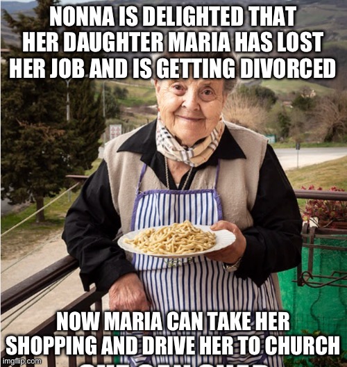 Nonna meme | NONNA IS DELIGHTED THAT HER DAUGHTER MARIA HAS LOST HER JOB AND IS GETTING DIVORCED; NOW MARIA CAN TAKE HER SHOPPING AND DRIVE HER TO CHURCH | image tagged in nonna,meme nonna,nonna meme,italian meme,italian nonna meme,nonna memes | made w/ Imgflip meme maker