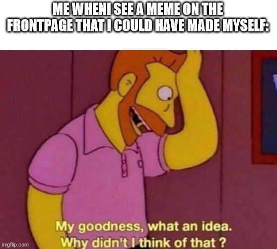 My goodness, what an idea. Why didn't I think of that? | ME WHENI SEE A MEME ON THE FRONTPAGE THAT I COULD HAVE MADE MYSELF: | image tagged in my goodness what an idea why didn't i think of that,memes | made w/ Imgflip meme maker