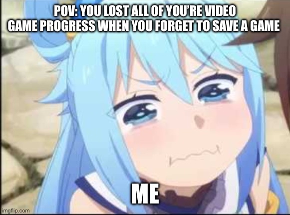 Crying Aqua Konosuba | POV: YOU LOST ALL OF YOU’RE VIDEO GAME PROGRESS WHEN YOU FORGET TO SAVE A GAME; ME | image tagged in crying aqua konosuba | made w/ Imgflip meme maker