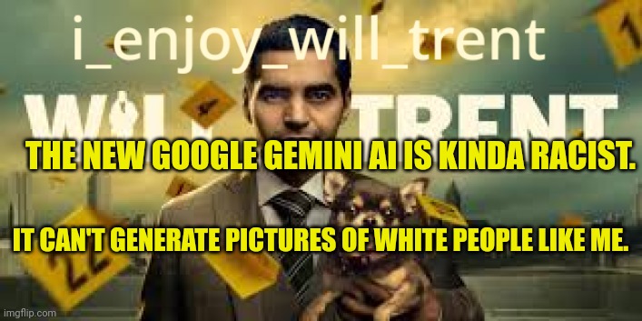 i_enjoy_will_trent Announcement Template | THE NEW GOOGLE GEMINI AI IS KINDA RACIST. IT CAN'T GENERATE PICTURES OF WHITE PEOPLE LIKE ME. | image tagged in i_enjoy_will_trent announcement template | made w/ Imgflip meme maker