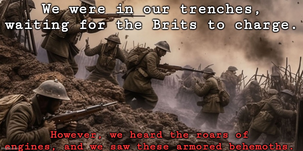 My attempt at horror, but WW1 | We were in our trenches, waiting for the Brits to charge. However, we heard the roars of engines, and we saw these armored behemoths. | made w/ Imgflip meme maker